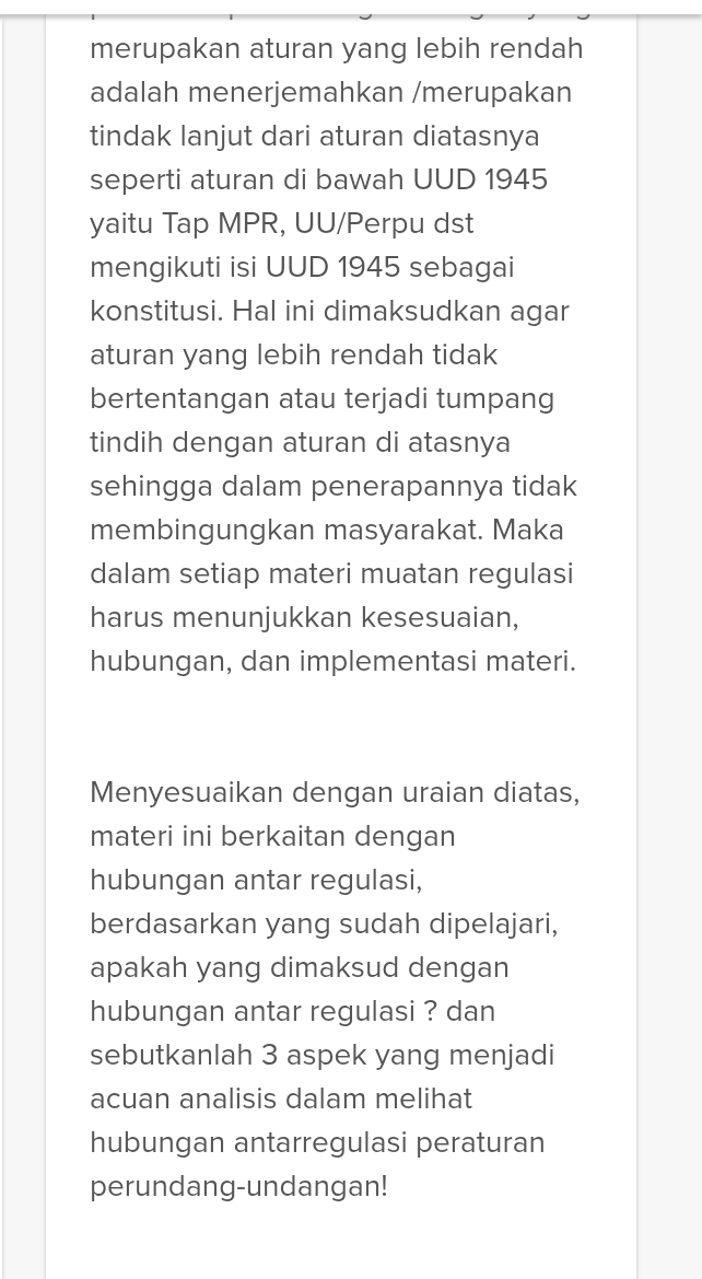 merupakan aturan yang lebih rendah 
adalah menerjemahkan /merupakan 
tindak lanjut dari aturan diatasnya 
seperti aturan di bawah UUD 1945 
yaitu Tap MPR, UU/Perpu dst 
mengikuti isi UUD 1945 sebagai 
konstitusi. Hal ini dimaksudkan agar 
aturan yang lebih rendah tidak 
bertentangan atau terjadi tumpang 
tindih dengan aturan di atasnya 
sehingga dalam penerapannya tidak 
membingungkan masyarakat. Maka 
dalam setiap materi muatan regulasi 
harus menunjukkan kesesuaian, 
hubungan, dan implementasi materi. 
Menyesuaikan dengan uraian diatas, 
materi ini berkaitan dengan 
hubungan antar regulasi, 
berdasarkan yang sudah dipelajari, 
apakah yang dimaksud dengan 
hubungan antar regulasi ? dan 
sebutkanlah 3 aspek yang menjadi 
acuan analisis dalam melihat 
hubungan antarregulasi peraturan 
perundang-undangan!