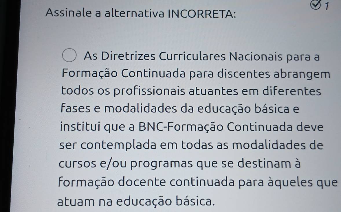 Assinale a alternativa INCORRETA: 
As Diretrizes Curriculares Nacionais para a 
Formação Continuada para discentes abrangem 
todos os profissionais atuantes em diferentes 
fases e modalidades da educação básica e 
institui que a BNC-Formação Continuada deve 
ser contemplada em todas as modalidades de 
cursos e/ou programas que se destinam à 
formação docente continuada para àqueles que 
atuam na educação básica.