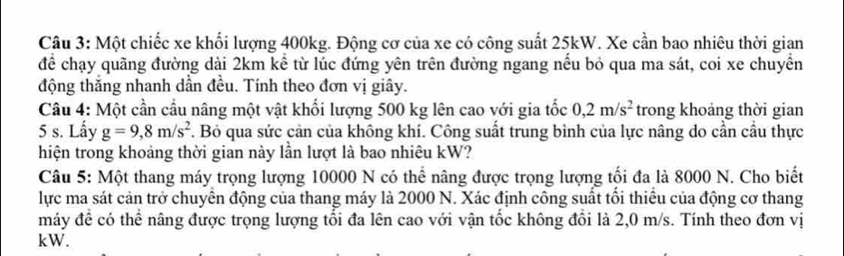 Một chiếc xe khối lượng 400kg. Động cơ của xe có công suất 25kW. Xe cần bao nhiêu thời gian 
để chạy quãng đường dài 2km kể từ lúc đứng yên trên đường ngang nếu bỏ qua ma sát, coi xe chuyền 
động thắng nhanh dần đều. Tính theo đơn vị giây. 
Câu 4: Một cần cầu nâng một vật khối lượng 500 kg lên cao với gia tốc 0, 2m/s^2 trong khoảng thời gian
5 s. Lấy g=9,8m/s^2 7. Bỏ qua sức cản của không khí. Công suất trung bình của lực nâng do cần cầu thực 
hiện trong khoảng thời gian này lần lượt là bao nhiêu kW? 
Câu 5: Một thang máy trọng lượng 10000 N có thể nâng được trọng lượng tối đa là 8000 N. Cho biết 
lực ma sát cản trở chuyển động của thang máy là 2000 N. Xác định công suất tối thiếu của động cơ thang 
máy để có thể nâng được trọng lượng tối đa lên cao với vận tốc không đổi là 2,0 m/s. Tính theo đơn vị
kW.