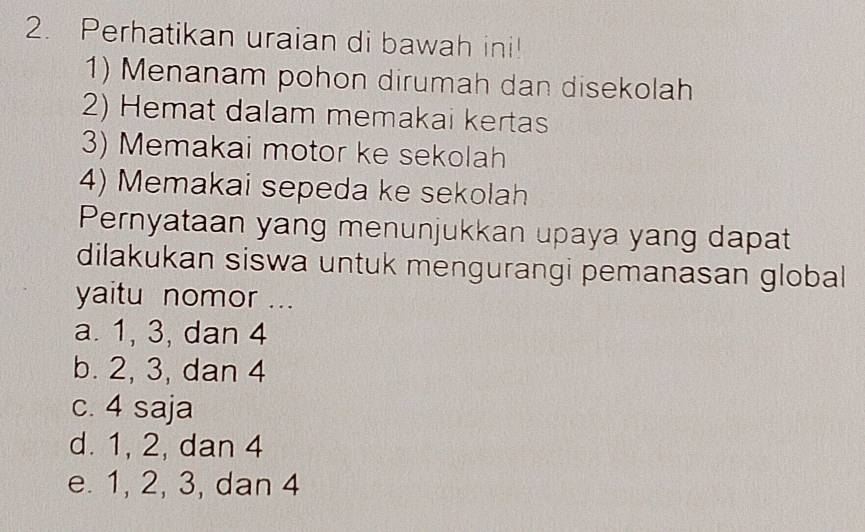 Perhatikan uraian di bawah ini!
1) Menanam pohon dirumah dan disekolah
2) Hemat dalam memakai kertas
3) Memakai motor ke sekolah
4) Memakai sepeda ke sekolah
Pernyataan yang menunjukkan upaya yang dapat
dilakukan siswa untuk mengurangi pemanasan global
yaitu nomor ...
a. 1, 3, dan 4
b. 2, 3, dan 4
c. 4 saja
d. 1, 2, dan 4
e. 1, 2, 3, dan 4