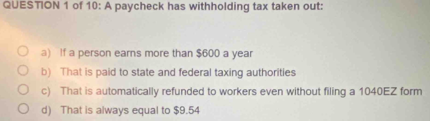 of 10: A paycheck has withholding tax taken out:
a) If a person earns more than $600 a year
b) That is paid to state and federal taxing authorities
c) That is automatically refunded to workers even without filing a 1040EZ form
d) That is always equal to $9.54