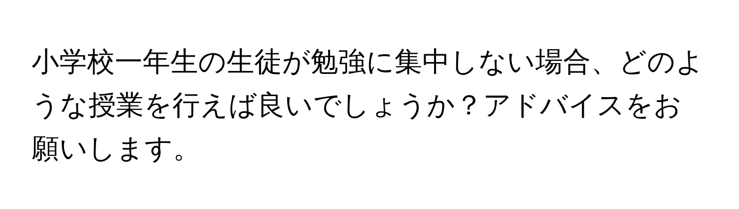 小学校一年生の生徒が勉強に集中しない場合、どのような授業を行えば良いでしょうか？アドバイスをお願いします。