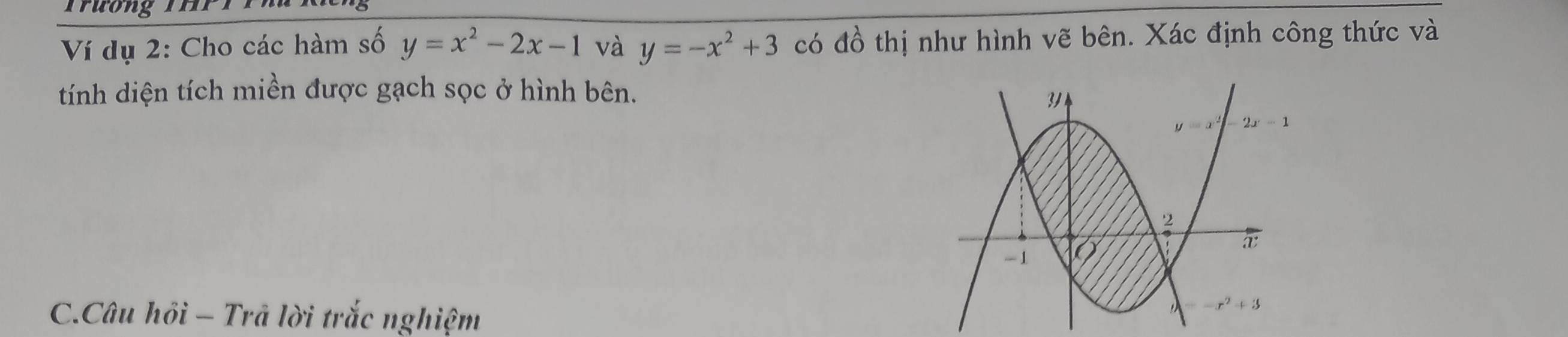 Ví dụ 2: Cho các hàm số y=x^2-2x-1 và y=-x^2+3 có đồ thị như hình vẽ bên. Xác định công thức và
tính diện tích miền được gạch sọc ở hình bên.
C.Câu hồi - Trã lời trắc nghiệm