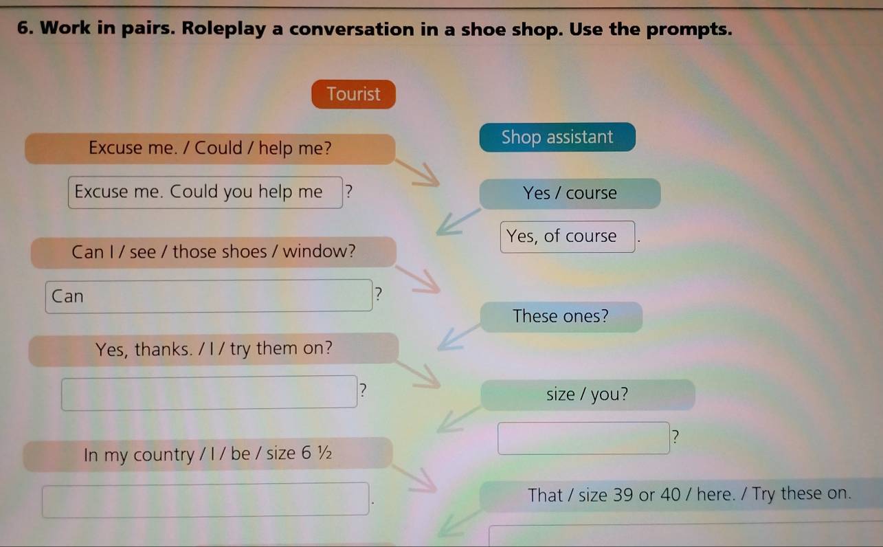 Work in pairs. Roleplay a conversation in a shoe shop. Use the prompts.
Tourist
Shop assistant
Excuse me. / Could / help me?
Excuse me. Could you help me ? Yes / course
Yes, of course
Can I / see / those shoes / window?
Can ?
These ones?
Yes, thanks. / I / try them on?
? size / you?
?
In my country / I / be / size 6 ½
That / size 39 or 40 / here. / Try these on.