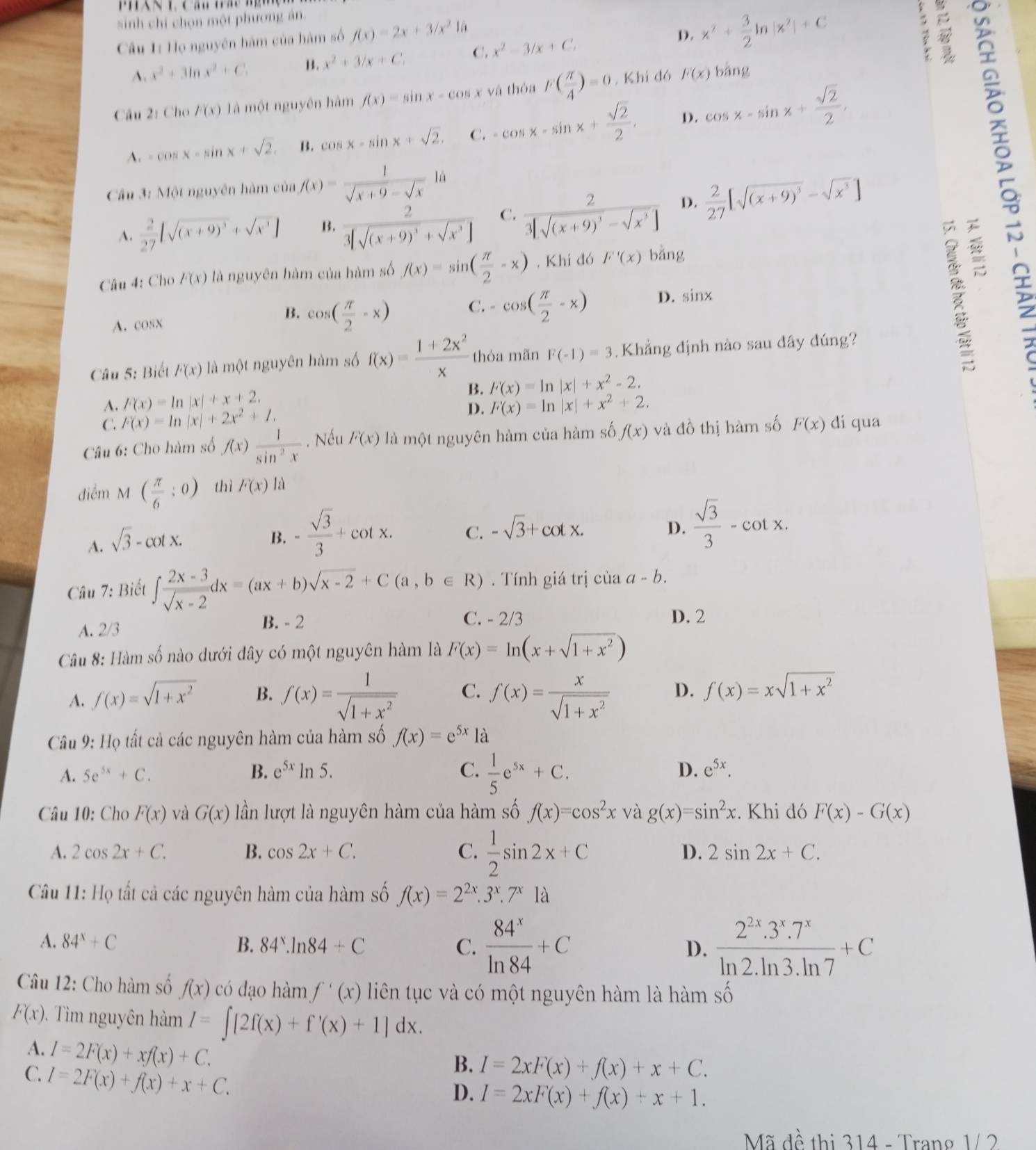 sinh chỉ chọn một phương án.
Câu 1: Họ nguyên hàm của hàm số f(x)=2x+3/x^2 lā
A. x^2+3ln x^2+C B. x^2+3/x+C, C. x^2-3/x+C.
D. x^2+ 3/2 ln |x^2|+C
Câu 2: Chơ F(x) là một nguyên hàm f(x)=sin x-cos x và thỏa F( π /4 )=0. Khí đó F(x) bǎng
A. -cos x-sin x+sqrt(2). B. cos x-sin x+sqrt(2). C. -cos x-sin x+ sqrt(2)/2 . D. cos x-sin x+ sqrt(2)/2 ,
Câu 3: Một nguyên hàm cù u_1 1f(x)= 1/sqrt(x+9)-sqrt(x) 1a  2/27 [sqrt((x+9)^3)-sqrt(x^3)]
A.  2/27 [sqrt((x+9)^3)+sqrt(x^3)] B. frac 23[sqrt((x+9)^3)+sqrt(x^3)] C. frac 23[sqrt((x+9)^3)-sqrt(x^3)] D.
Câu 4: Cho F(x) là nguyên hàm của hàm số f(x)=sin ( π /2 -x). Khi đó F'(x) bǎng
C.
A.cosx cos ( π /2 -x) -cos ( π /2 -x) D. sin x
B.
Câu 5: Biết F(x) là một nguyên hàm số f(x)= (1+2x^2)/x  thỏa mãn F(-1)=3 Khẳng định nào sau đây đúng?
B. F(x)=ln |x|+x^2-2.
A. F(x)=ln |x|+x+2. F(x)=ln |x|+x^2+2.
C. F(x)=ln |x|+2x^2+1.
D.
Câu 6: Cho hàm số f(x) 1/sin^2x . Nếu F(x) là một nguyên hàm của hàm số f(x) và đồ thị hàm số F(x) di qua
điểm M ( π /6 ;0) thì F(x) là
A. sqrt(3)-cot x.
B. - sqrt(3)/3 +cot x. C. -sqrt(3)+cot x.  sqrt(3)/3 -cot x.
D.
Câu 7: Biết ∈t  (2x-3)/sqrt(x-2) dx=(ax+b)sqrt(x-2)+C(a,b∈ R) Tính giá trị của a-b.
A. 2/3
B. - 2 C. - 2/3 D. 2
Câu 8: Hàm số nào dưới đây có một nguyên hàm là F(x)=ln (x+sqrt(1+x^2))
A. f(x)=sqrt(1+x^2) B. f(x)= 1/sqrt(1+x^2)  C. f(x)= x/sqrt(1+x^2)  D. f(x)=xsqrt(1+x^2)
Câu 9: Họ tất cả các nguyên hàm của hàm số f(x)=e^(5x) là
A. 5e^(5x)+C. B. e^(5x)ln 5. C.  1/5 e^(5x)+C. D. e^(5x).
Câu 10: Cho F(x) và G(x) lần lượt là nguyên hàm của hàm số f(x)=cos^2x và g(x)=sin^2x. Khi đó F(x)-G(x)
A. 2cos 2x+C. B. cos 2x+C. C.  1/2 sin 2x+C D. 2sin 2x+C.
Câu 11: Họ tất cả các nguyên hàm của hàm số f(x)=2^(2x).3^x.7^x1a
A. 84^x+C B. 84^x.ln 84+C C.  84^x/ln 84 +C D.  (2^(2x).3^x.7^x)/ln 2.ln 3.ln 7 +C
Câu 12: Cho hàm số f(x) có dạo hàm f'(x) liên tục và có một nguyên hàm là hàm số
F(x). Tìm nguyên hàm I=∈t [2f(x)+f'(x)+1]dx.
A. I=2F(x)+xf(x)+C.
C. I=2F(x)+f(x)+x+C.
B. I=2xF(x)+f(x)+x+C.
D. I=2xF(x)+f(x)+x+1.
Mã đề thị 314 - Trang 1/ 2