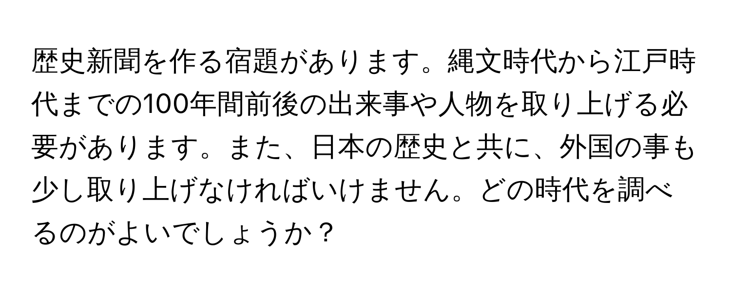 歴史新聞を作る宿題があります。縄文時代から江戸時代までの100年間前後の出来事や人物を取り上げる必要があります。また、日本の歴史と共に、外国の事も少し取り上げなければいけません。どの時代を調べるのがよいでしょうか？