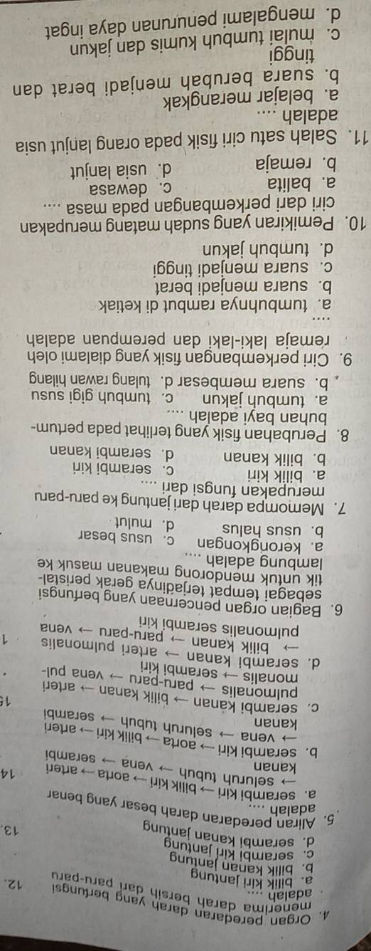 Organ peredaran darah yang berfungs 12.
adalah ....
menerima darah bersih darí paru-paru
a. bilik kiri jantung
b. bilik kanan jantung
c. serambi kir jantung 13.
d. serambi kanan jantung
5. Aliran peredaran darah besar yang benar
adalah ....
a. serambi kiri → bilik kiri → aorta → arter 14
→ seluruh tubuh → vena → seramb
kanan
b. serambi kiri → aorta → bilik kiri → arteri
→ vena → seluruh tubuh → serambi
kanan
15
c. serambi kanan → bilik kanan → arteri
pulmonalis → paru-paru → vena pul- .
monalis → serambi kiri
d. serambi kanan → arteri pulmonalis 1
— bilik kanan → paru-paru → vena
pulmonalis serambi kiri
6. Bagian organ pencernaan yang berfungsi
sebagai tempat terjadinya gerak peristal
tik untuk mendorong makanan masuk ke
lambung adalah
a. kerongkongan c. usus besar
b. usus halus d. mulut
7. Memompa darah dari jantung ke paru-paru
merupakan fungsi dari ....
a. bilik kiri c. serambi kiri
b. bilik kanan d. serambi kanan
8. Perubahan fisik yang terlihat pada pertum-
buhan bayi adalah ....
a. tumbuh jakun c. tumbuh gigi susu
b. suara membesar d. tulang rawan hilang
9. Ciri perkembangan fisik yang dialami oleh
remaja laki-laki dan perempuan adalah
a. tumbuhnya rambut di ketiak
b. suara menjadi berat
c. suara menjadi tinggi
d. tumbuh jakun
10. Pemikiran yang sudah matang merupakan
ciri dari perkembangan pada masa ....
a. balita c. dewasa
b. remaja d. usia lanjut
11. Salah satu ciri fisik pada orang lanjut usia
adalah ....
a. belajar merangkak
b. suara berubah menjadi berat dan
tinggi
c.  mulai tumbuh kumis dan jakun
d. mengalami penurunan daya ingat