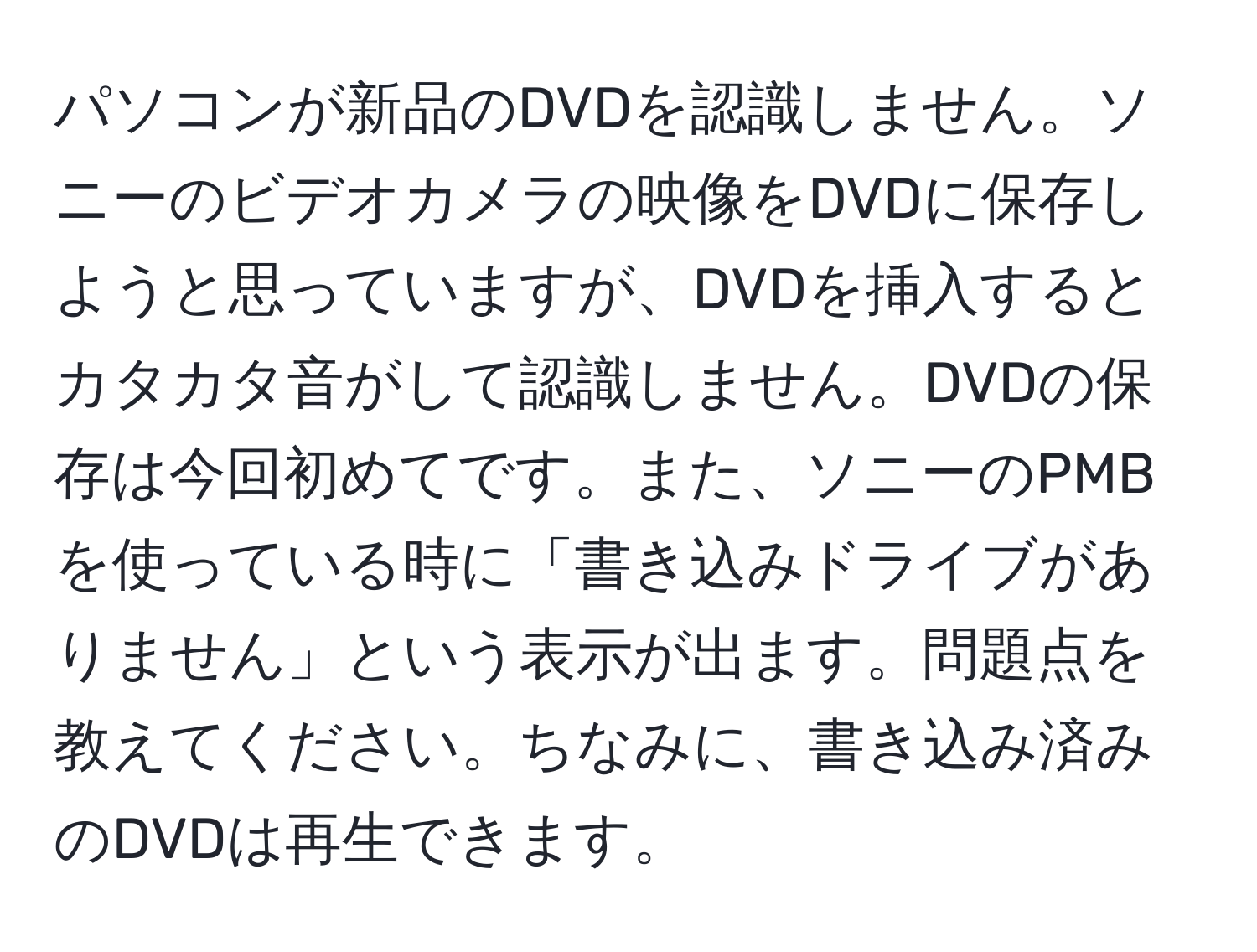 パソコンが新品のDVDを認識しません。ソニーのビデオカメラの映像をDVDに保存しようと思っていますが、DVDを挿入するとカタカタ音がして認識しません。DVDの保存は今回初めてです。また、ソニーのPMBを使っている時に「書き込みドライブがありません」という表示が出ます。問題点を教えてください。ちなみに、書き込み済みのDVDは再生できます。