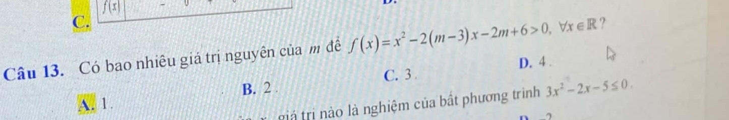 f(x)
C.
Câu 13. Có bao nhiêu giá trị nguyên của m để f(x)=x^2-2(m-3)x-2m+6>0, forall x∈ R ?
D. 4.
C. 3
A. 1. B. 2.
r giá tri no là nghiệm của bất phương trình 3x^2-2x-5≤ 0.