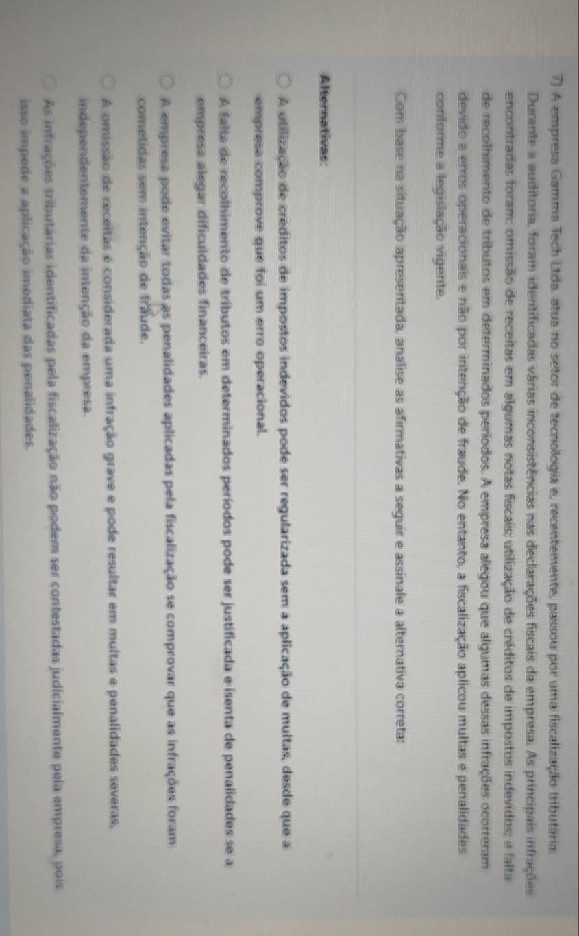 A empresa Gamma Tech Ltda, atua no setor de tecnologia e, recentemente, passou por uma fiscalização tributária.
Durante a auditoria, foram identificadas várias inconsistências nas declarações fiscais da empresa. As principais infrações
encontradas foram: omissão de receitas em algumas notas fiscais; utilização de créditos de impostos indevidos: e falta
de recolhimento de tributos em determinados períodos. A empresa alegou que algumas dessas infrações ocorreram
devido a erros operacionais e não por intenção de fraude. No entanto, a fiscalização aplicou multas e penalidades
conforme a legislação vigente.
Com base na situação apresentada, analise as afirmativas a seguir e assinale a alternativa correta:
Alternativas
A utilização de créditos de impostos indevidos pode ser regularizada sem a aplicação de multas, desde que a
empresa comprove que foi um erro operacional.
A falta de recolhimento de tributos em determinados períodos pode ser justificada e isenta de penalidades se a
empresa alegar dificuldades financeiras.
A empresa pode evitar todas as penalidades aplicadas pela fiscalização se comprovar que as infrações foram
cometidas sem intenção de fraude.
A omissão de receitas é considerada uma infração grave e pode resultar em multas e penalidades severas,
independentemente da intenção da empresa.
As infrações tributárias identificadas pela fiscalização não podem ser contestadas judicialmente pela empresa, pois
isso impede a aplicação imediata das penalidades.