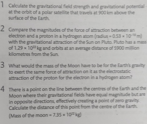 Calculate the gravitational field strength and gravitationall potentiall 
at the orbit of a polar satellite that travels at 900 km above the 
surface of the Earth. 
2 Compare the magnitudes of the force of attraction between an 
electron and a proton in a hydrogen atom (radius =0.53* 10^(-10)m)
with the gravitational attraction of the Sun on Pluto. Pluto has a mass 
of 1.29* 10^(22)kg and orbits at an average distance of 5900 milllion
kilometres from the Sun. 
3 What would the mass of the Moon have to be for the Earth's gravfity 
to exert the same force of attraction on it as the electrostatic 
attraction of the proton for the electron in a hydrogen atom? 
4 There is a point on the line between the centres of the Earth and the 
Moon where their gravitational fields have equall magnitude but are 
in opposite directions, effectively creating a point of zero gravity. 
Calculate the distance of this point from the centre of the Earth. 
(Mass of the moon =7.35* 10^(22)kg)