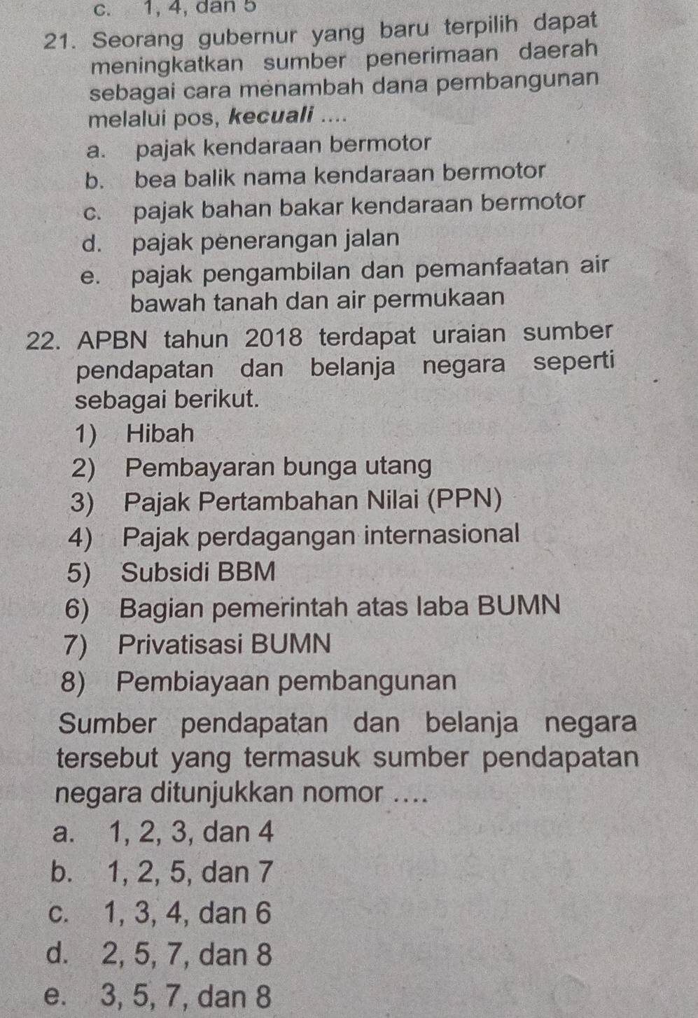 c. 1, 4, dan 5
21. Seorang gubernur yang baru terpilih dapat
meningkatkan sumber penerimaan daerah
sebagai cara mėnambah dana pembangunan
melalui pos, kecuali ....
a. pajak kendaraan bermotor
b. bea balik nama kendaraan bermotor
c. pajak bahan bakar kendaraan bermotor
d. pajak penerangan jalan
e. pajak pengambilan dan pemanfaatan air
bawah tanah dan air permukaan
22. APBN tahun 2018 terdapat uraian sumber
pendapatan dan belanja negara seperti
sebagai berikut.
1) Hibah
2) Pembayaran bunga utang
3) Pajak Pertambahan Nilai (PPN)
4) Pajak perdagangan internasional
5) Subsidi BBM
6) Bagian pemerintah atas laba BUMN
7) Privatisasi BUMN
8) Pembiayaan pembangunan
Sumber pendapatan dan belanja negara
tersebut yang termasuk sumber pendapatan
negara ditunjukkan nomor ....
a. 1, 2, 3, dan 4
b. 1, 2, 5, dan 7
c. 1, 3, 4, dan 6
d. 2, 5, 7, dan 8
e. 3, 5, 7, dan 8