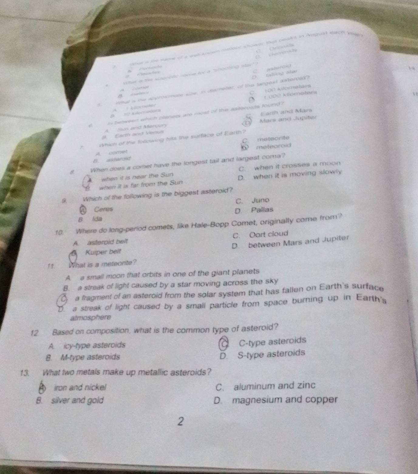 C Opais
mee is the name of a eet anown meoor shower that beaks in August each when 
D. Cheive vshs
a
C patotoid
what is the suippatic nome for a "shooting sta"?
D. falling stat
A. comel
tmal is me approximate size, in demeter, of the largest isterold?

A I kioctieder C. 100 kilometars
B 10 Anocoatges D 1.000 kilomoters
1
Earth and Mars
In between which planers are most of the asteroids found?
D
A Sun and Mercury Mars and Jupiter
8. Earth and Verus
Which of the following hits the surface of Earth?
A. comet C. mateorite
metearoid
B. asterold
8 When does a comet have the longest tail and largest coma?
when it is near the Sun C. when it crosses a moon
when it is far from the Sun D. when it is moving slowly
9 Which of the following is the biggest asteroid?
C. Juno
A Ceres D. Pallas
B lda
10. Where do long-period comets, like Hale-Bopp Comet, originally come from?
A. asteroid beit C. Oart cloud
D. between Mars and Jupiter
Kuiper beit
11. What is a meteorite?
A. a small moon that orbits in one of the giant planets
B. a streak of light caused by a star moving across the sky
a fragment of an asteroid from the solar system that has fallen on Earth's surface
D. a streak of light caused by a small particle from space burning up in Earth's
atmosphere
12. Based on composition, what is the common type of asteroid?
A. icy-type asteroids
C C-type asteroids
8. M-type asteroids
D. S-type asteroids
13. What two metals make up metallic asteroids?
A iron and nickel C. aluminum and zinc
B. silver and gold D. magnesium and copper
2