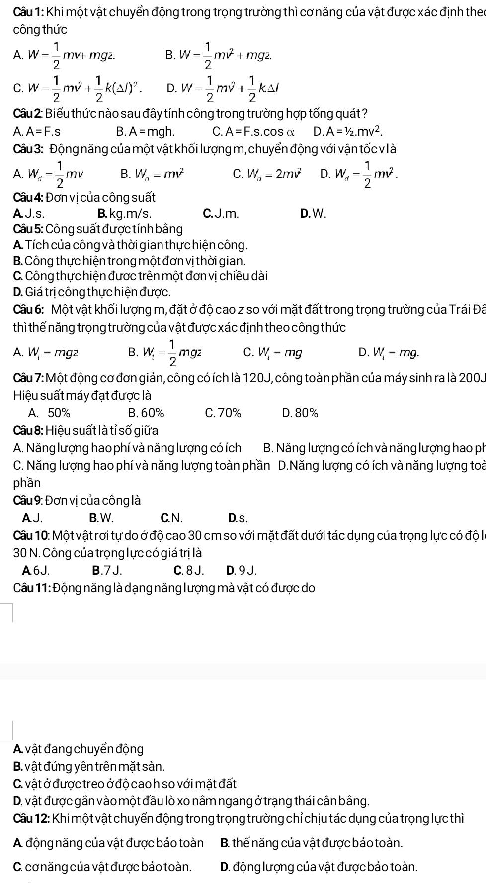 Khi một vật chuyển động trong trọng trường thì cơ năng của vật được xác định theo
công thức
A. W= 1/2 mv+mgz. B. W= 1/2 mv^2+mgz.
C. W= 1/2 mv^2+ 1/2 k(△ l)^2. D. W= 1/2 mv^2+ 1/2 k.△ l
Cầu 2: Biểu thức nào sau đây tính công trong trường hợp tổng quát ?
A. A=F.s B. A=mgh. C. A=F. S.COSα D. A=1/2.mv^2.
Câu 3: Động năng của một vật khối lượng m, chuyển động với vận tốc v là
A. W_d= 1/2 mv B. W_d=mv^2 C. W_d=2mv^2 D. W_d= 1/2 mv^2.
Câu 4: Đơn vị của công suất
A J.s. B. kg.m/s. C. J.m. D. W.
Câu 5: Công suất được tính bằng
A. Tích của công và thời gian thực hiện công.
B. Công thực hiện trong một đơn vị thời gian.
C. Công thực hiện được trên một đơn vị chiều dài
D. Giá trị công thực hiện được.
Câu 6: Một vật khối lượng m, đặt ở độ cao z so với mặt đất trong trọng trường của Trái Đâ
thì thế năng trọng trường của vật được xác định theo công thức
A. W_t=mgz B. W_t= 1/2 mgz C. W_t=mg D. W_t=mg.
Câu 7: Một động cơ đơn giản, công có ích là 120J, công toàn phần của máy sinh ra là 200J
Hiệu suất máy đạt được là
A. 50% B.60% C. 70% D.80%
Câu 8: Hiệu suất là tỉ số giữa
A. Năng lượng hao phí và năng lượng có ích B. Năng lượng có ích và năng lượng hao ph
C. Năng lượng hao phí và năng lượng toàn phần D.Năng lượng có ích và năng lượng toài
phần
Câu 9: Đơn vị của công là
AJ. B.W. C. N. D. s .
Câu 10: Một vật rơi tự do ở độ cao 30 cm so với mặt đất dưới tác dụng của trọng lực có độ là
30 N. Công của trọng lực có giá trị là
A6J. B.7J. C. 8 J. D. 9 J.
Câu 11: Động năng là dạng năng lượng mà vật có được do
A vật đang chuyển động
B. vật đứng yên trên mặt sàn.
C. vật ở được treo ở độ cao h so với mặt đất
D. vật được gắn vào một đầu lò xo nằm ngang ở trạng thái cân bằng.
Câu 12: Khi một vật chuyển động trong trọng trường chỉ chịu tác dụng của trọng lực thì
A động năng của vật được bảo toàn B. thế năng của vật được bảo toàn.
C. cơnăng của vật được bảo toàn. D. động lượng của vật được bảo toàn.