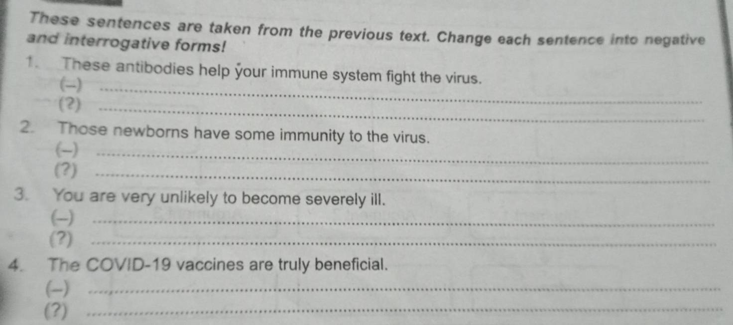 These sentences are taken from the previous text. Change each sentence into negative 
and interrogative forms! 
1. These antibodies help your immune system fight the virus. 
(-)_ 
(2)_ 
2. Those newborns have some immunity to the virus. 
(-)_ 
(?)_ 
3. You are very unlikely to become severely ill. 
(-)_ 
(?)_ 
4. The COVID-19 vaccines are truly beneficial. 
(-)_ 
(?)_