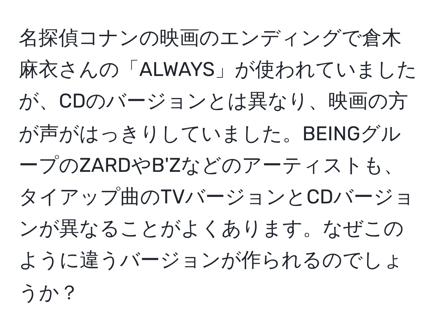 名探偵コナンの映画のエンディングで倉木麻衣さんの「ALWAYS」が使われていましたが、CDのバージョンとは異なり、映画の方が声がはっきりしていました。BEINGグループのZARDやB'Zなどのアーティストも、タイアップ曲のTVバージョンとCDバージョンが異なることがよくあります。なぜこのように違うバージョンが作られるのでしょうか？