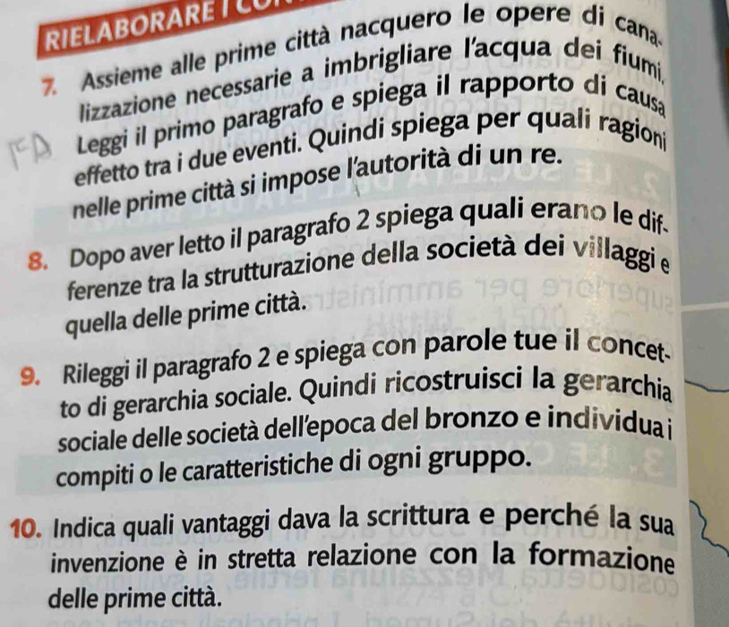 RIELABORARETLU 
7. Assieme alle prime città nacquero le opere di cana 
lizzazione necessarie a imbrigliare l'acqua dei fiumi, 
Leggi il primo paragrafo e spiega il rapporto di causa 
effetto tra i due eventi. Quindi spiega per quali ragioni 
nelle prime città si impose l'autorità di un re. 
8. Dopo aver letto il paragrafo 2 spiega quali erano le dif. 
ferenze tra la strutturazione della società dei villaggi e 
quella delle prime città. 
9. Rileggi il paragrafo 2 e spiega con parole tue il concet- 
to di gerarchia sociale. Quindi ricostruisci la gerarchia 
sociale delle società dellepoca del bronzo e individua i 
compiti o le caratteristiche di ogni gruppo. 
10. Indica quali vantaggi dava la scrittura e perché la sua 
invenzione è in stretta relazione con la formazione 
delle prime città.