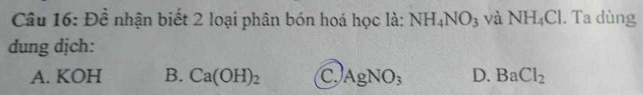 Đề nhận biết 2 loại phân bón hoá học là: NH_4NO_3 và NH_4Cl. Ta dùng
dung dịch:
A. KOH B. Ca(OH)_2 C. AgNO_3 D. BaCl_2