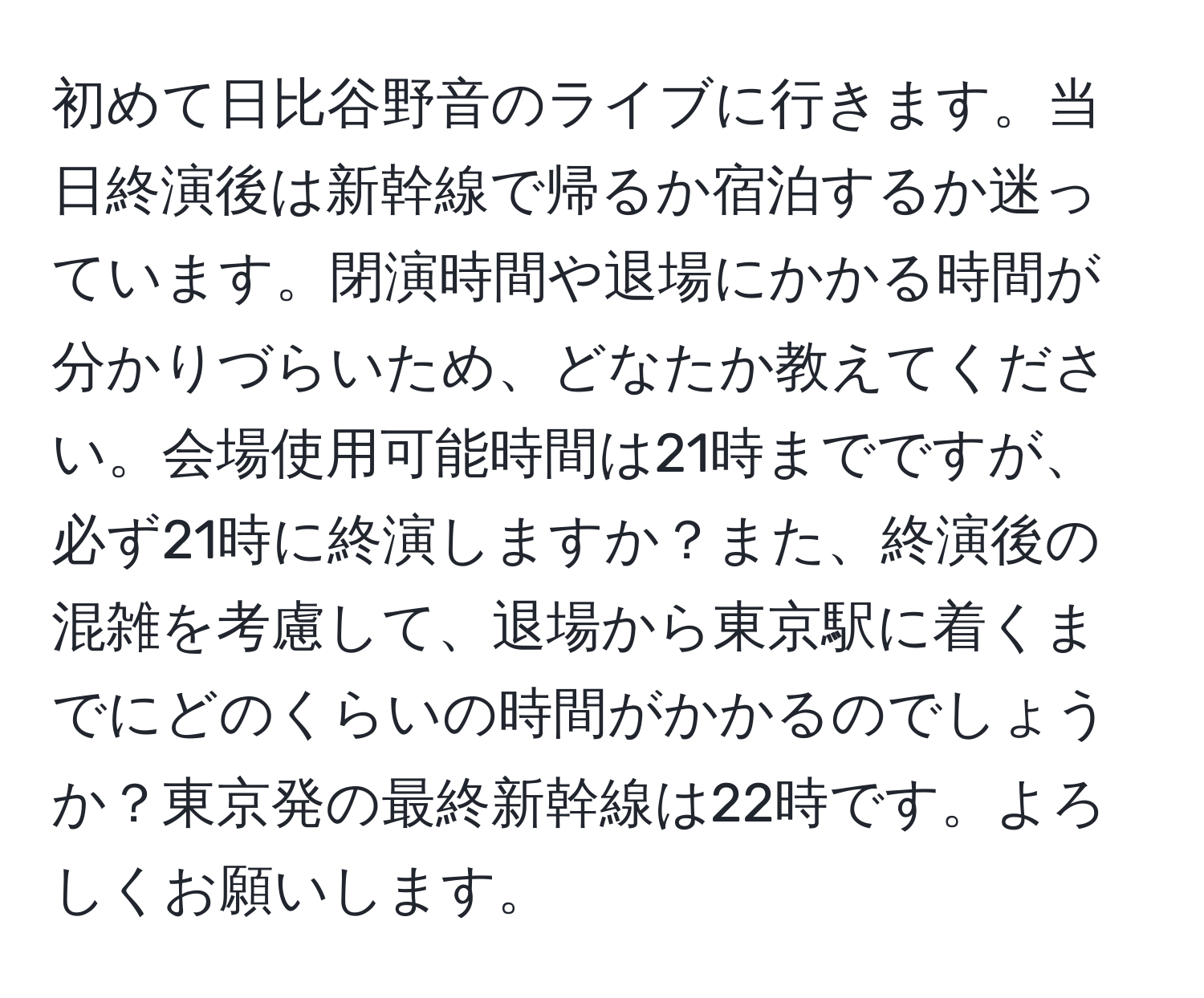 初めて日比谷野音のライブに行きます。当日終演後は新幹線で帰るか宿泊するか迷っています。閉演時間や退場にかかる時間が分かりづらいため、どなたか教えてください。会場使用可能時間は21時までですが、必ず21時に終演しますか？また、終演後の混雑を考慮して、退場から東京駅に着くまでにどのくらいの時間がかかるのでしょうか？東京発の最終新幹線は22時です。よろしくお願いします。