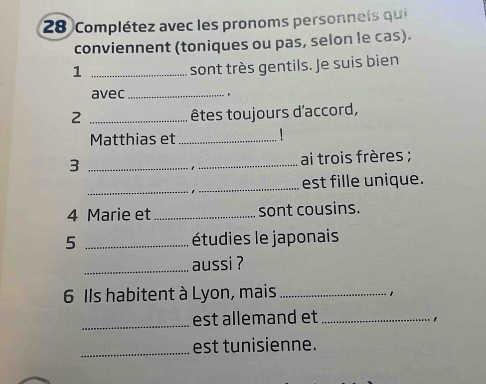 Complétez avec les pronoms personnels qui 
conviennent (toniques ou pas, selon le cas). 
_1 
sont très gentils. Je suis bien 
avec _、 
_2 
êtes toujours d'accord, 
Matthias et_ 
_3 
ai trois frères ; 
_est fille unique. 
4 Marie et _sont cousins. 
5 _étudies le japonais 
_aussi ? 
6 Ils habitent à Lyon, mais_ 
1 
_est allemand et_ 
1 
_est tunisienne.