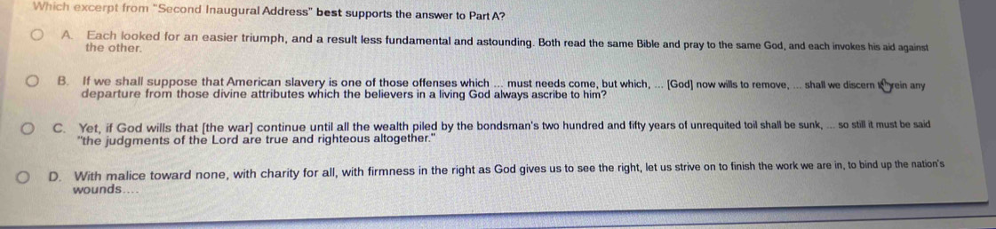 Which excerpt from “Second Inaugural Address” best supports the answer to Part A?
A. Each looked for an easier triumph, and a result less fundamental and astounding. Both read the same Bible and pray to the same God, and each invokes his aid against
the other
B. If we shall suppose that American slavery is one of those offenses which ... must needs come, but which, ... [God] now wills to remove, ... shall we discem t rein any
departure from those divine attributes which the believers in a living God always ascribe to him?
C. Yet, if God wills that [the war] continue until all the wealth piled by the bondsman's two hundred and fifty years of unrequited toil shall be sunk, ... so still it must be said
"the judgments of the Lord are true and righteous altogether."
D. With malice toward none, with charity for all, with firmness in the right as God gives us to see the right, let us strive on to finish the work we are in, to bind up the nation's
wounds....