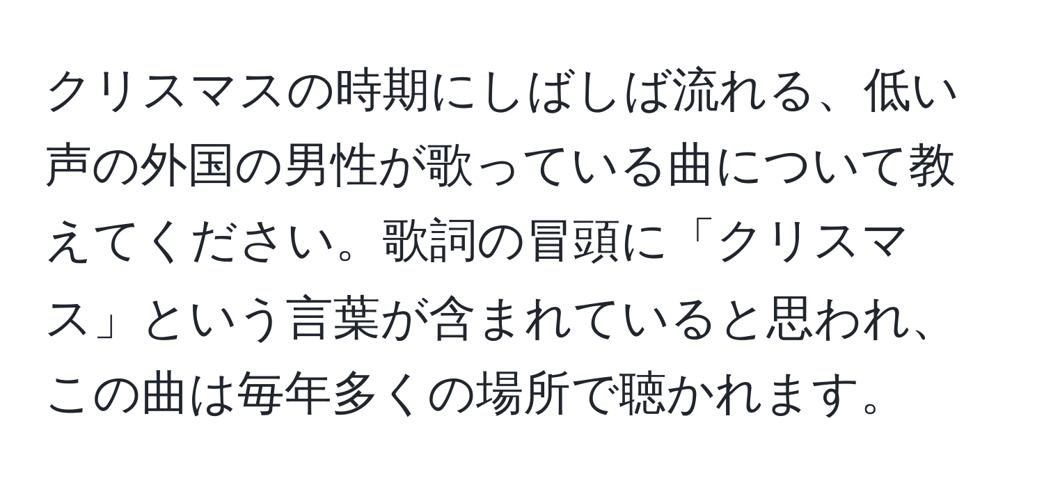 クリスマスの時期にしばしば流れる、低い声の外国の男性が歌っている曲について教えてください。歌詞の冒頭に「クリスマス」という言葉が含まれていると思われ、この曲は毎年多くの場所で聴かれます。