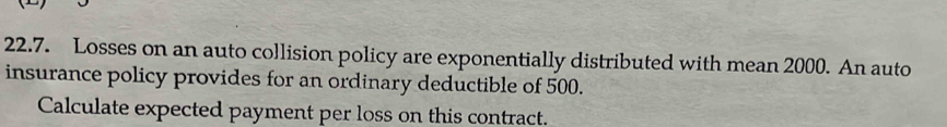 Losses on an auto collision policy are exponentially distributed with mean 2000. An auto 
insurance policy provides for an ordinary deductible of 500. 
Calculate expected payment per loss on this contract.