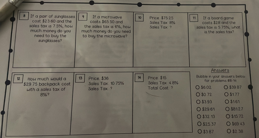 If a pair of sunglasses 9 If a microwave 10 Price $75 25 11 If a board game 
cost $23 60 and the costs $65 50 and Sales Tax 8% costs $28 and the 
sales tax is 7.5%, how the sales tax is 6%, how Sales Tax ? sales tax is 5.75%, what 
much money do you much money do you need is the sales tax? 
need to buy the to buy the microwave? 
sunglasses? 
Answers 
12 How much would a 13 Price. $36 14 Price. $15 Bubble in your answers below
$29 75 backpack cost Sales Tax: 10.75% Sales Tax 4 8% for problems #8-14 
with a sales tax of Sales Tax ? Total Cost $6 02 $39 87
8%? $0.72 $177
$3 93 $161
$29 61 $8127
$32 13 $15 72
$25 37 $69 43
$3 87 a $2 38