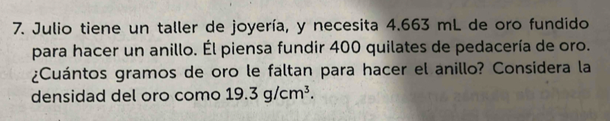 Julio tiene un taller de joyería, y necesita 4.663 mL de oro fundido 
para hacer un anillo. Él piensa fundir 400 quilates de pedacería de oro. 
¿Cuántos gramos de oro le faltan para hacer el anillo? Considera la 
densidad del oro como 19.3g/cm^3.