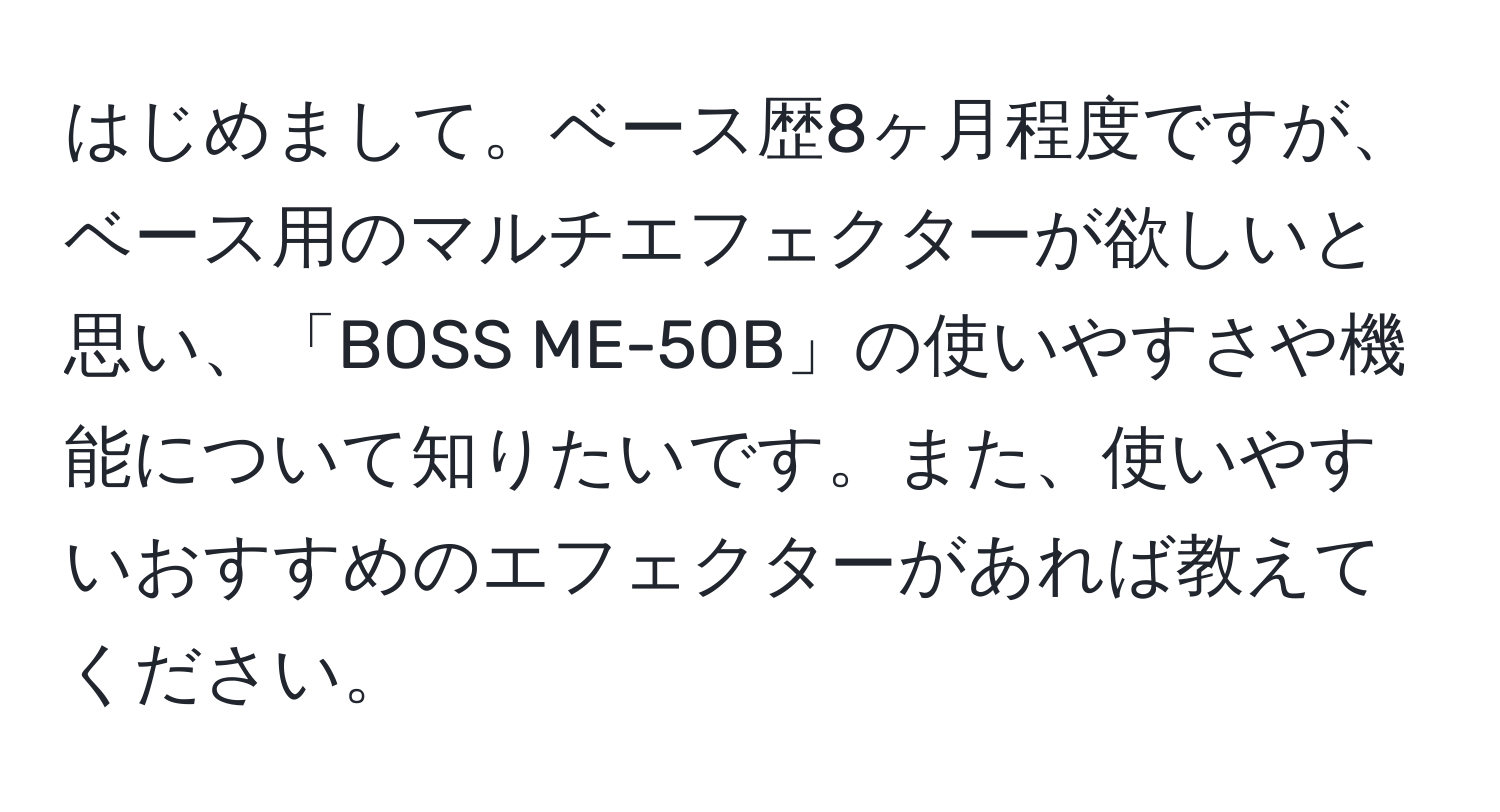 はじめまして。ベース歴8ヶ月程度ですが、ベース用のマルチエフェクターが欲しいと思い、「BOSS ME-50B」の使いやすさや機能について知りたいです。また、使いやすいおすすめのエフェクターがあれば教えてください。