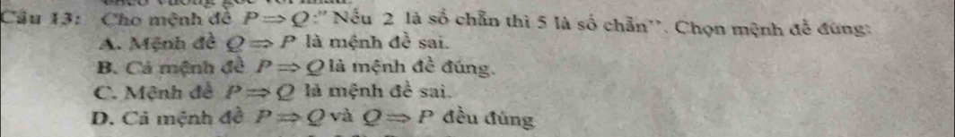 Cho mệnh đô PRightarrow Q :'' Nếu 2 là số chẵn thì 5 là số chẵn''. Chọn mệnh đễ đứng:
A. Mệnh đề QRightarrow P là mệnh đề sai.
B. Cả mệnh đề PRightarrow Q là mệnh đề đúng.
C. Mệnh đề PRightarrow Q là mệnh đề sai.
D. Cả mệnh đề PRightarrow Q và QRightarrow P đều đúng