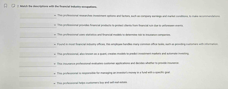 Match the descriptions with the financial industry occupations.
_
This professional researches investment options and factors, such as company earnings and market conditions, to make recommendations.
_
This professional provides financial products to protect clients from financial ruin due to unforeseen events.
_
This professional uses statistics and financial models to determine risk to insurance companies.
_
Found in most financial industry offices, this employee handles many common office tasks, such as providing customers with information.
_
This professional, also known as a quant, creates models to predict investment markets and automate investing.
_
This insurance professional evaluates customer applications and decides whether to provide insurance.
_
This professional is responsible for managing an investor's money in a fund with a specific goal.
This professional helps customers buy and sell real estate.