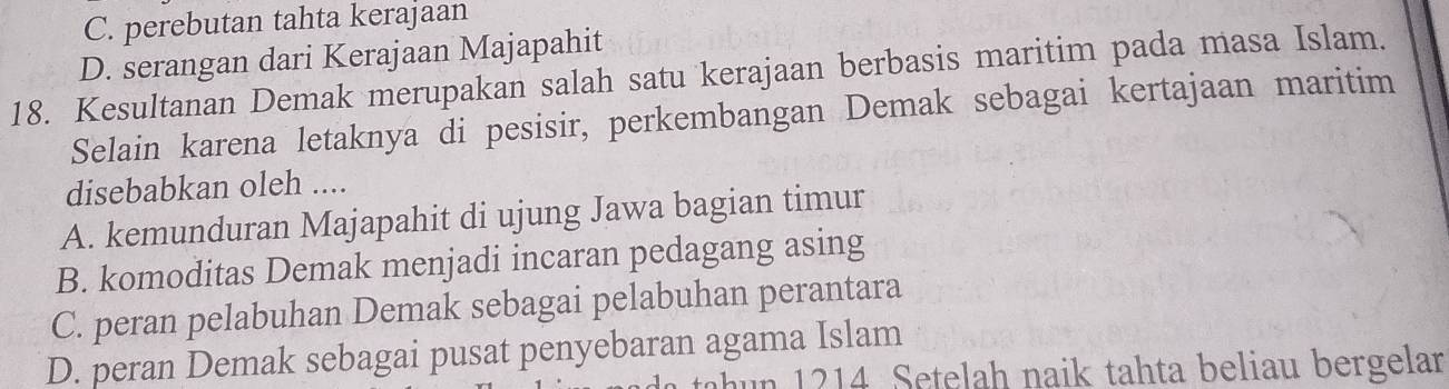 C. perebutan tahta kerajaan
D. serangan dari Kerajaan Majapahit
18. Kesultanan Demak merupakan salah satu kerajaan berbasis maritim pada masa Islam.
Selain karena letaknya di pesisir, perkembangan Demak sebagai kertajaan maritim
disebabkan oleh ....
A. kemunduran Majapahit di ujung Jawa bagian timur
B. komoditas Demak menjadi incaran pedagang asing
C. peran pelabuhan Demak sebagai pelabuhan perantara
D. peran Demak sebagai pusat penyebaran agama Islam
tahun 1214. Setelah naik tahta beliau bergelar