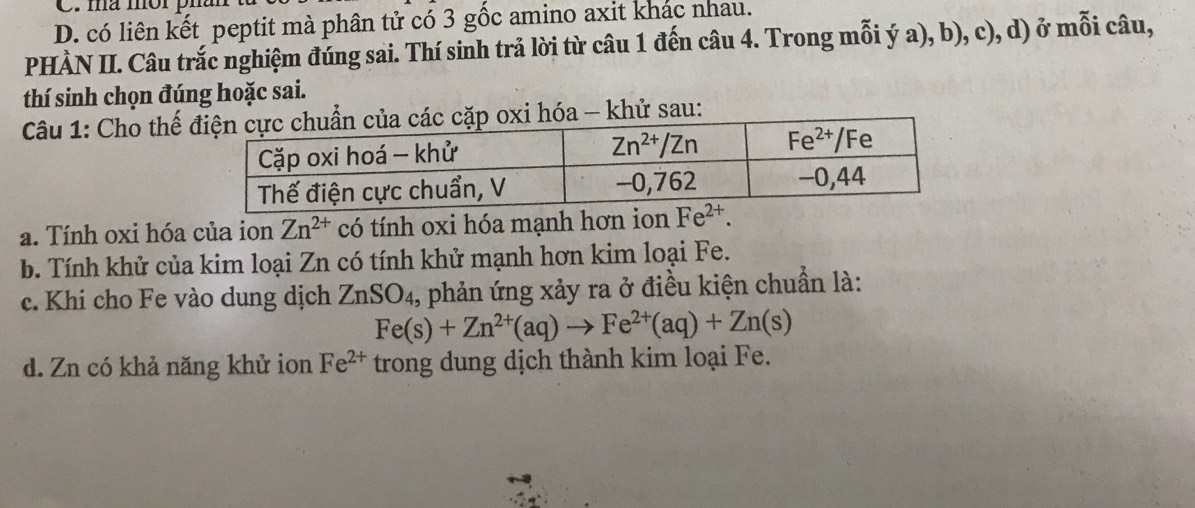 ma mór pn
D. có liên kết peptit mà phân tử có 3 gốc amino axit khác nhau.
PHÀN II. Câu trắc nghiệm đúng sai. Thí sinh trả lời từ câu 1 đến câu 4. Trong mỗi ý a), b), c), d) ở mỗi câu,
thí sinh chọn đúng hoặc sai.
Câu 1: Cho thế hóa - khử sau:
a. Tính oxi hóa của ion Zn^(2+) có tính oxi hóa mạnh hơn ion Fe^(2+).
b. Tính khử của kim loại Zn có tính khử mạnh hơn kim loại Fe.
c. Khi cho Fe vào dung dịch ZnSO₄, phản ứng xảy ra ở điều kiện chuẩn là:
Fe(s)+Zn^(2+)(aq)to Fe^(2+)(aq)+Zn(s)
d. Zn có khả năng khử ion Fe^(2+) trong dung dịch thành kim loại Fe.