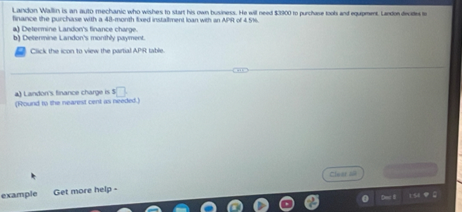 Landon Wallin is an auto mechanic who wishes to start his own business. He will need $3900 to purchase tools and equipment. Landon decides to 
finance the purchase with a 48-month fixed installment loan with an APR of 4.5%. 
a) Determine Landon's finance charge. 
b) Determine Landon's monthly payment. 
Click the icon to view the partial APR table. 
a) Landon's finance charge is s□. 
(Round to the nearest cent as needed.) 
Clear an 
example Get more help - 
a >B 1.54