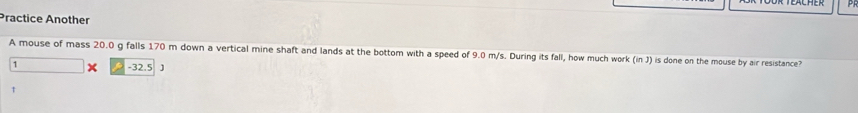 Practice Another 
A mouse of mass 20.0 g falls 170 m down a vertical mine shaft and lands at the bottom with a speed of 9.0 m/s. During its fall, how much work (in J) is done on the mouse by air resistance?
1 x -32.5 J