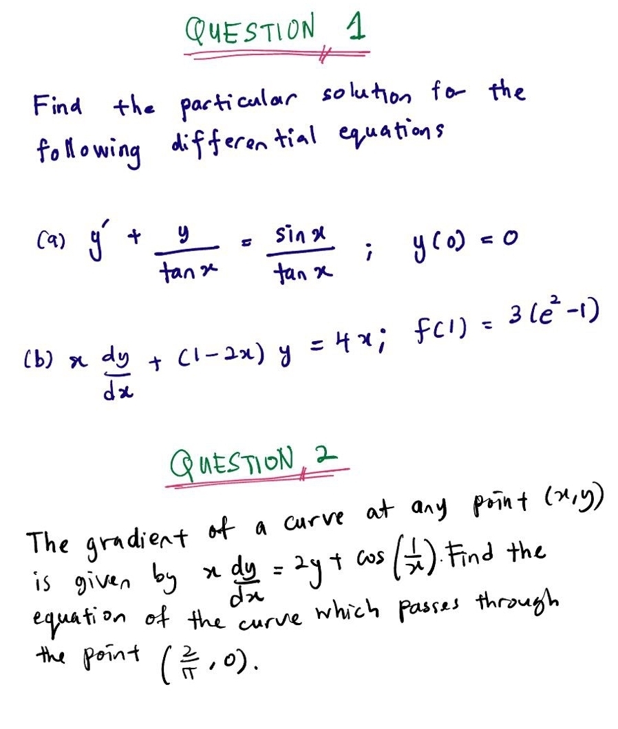 Find the particular solution for the 
following differential equations 
(a) y'+ y/tan x = sin x/tan x ; y(0)=0
(b) x dy/dx +(1-2x)y=4x; f(1)=3(e^2-1)
QutsTON, 2 
The gradient of a curve at any point (x,y)
is given b_yx dy/dx =2y+cos ( 1/x ). Find the 
equation of the curve which passes through 
the point ( 2/π  ,0).