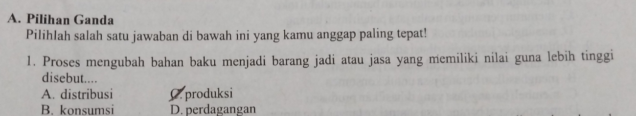 Pilihan Ganda
Pilihlah salah satu jawaban di bawah ini yang kamu anggap paling tepat!
1. Proses mengubah bahan baku menjadi barang jadi atau jasa yang memiliki nilai guna lebih tinggi
disebut....
A. distribusi C. produksi
B. konsumsi D. perdagangan