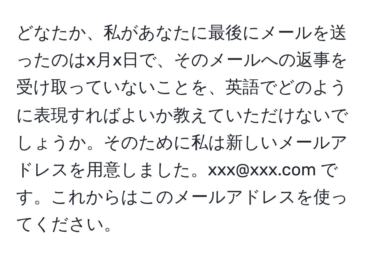 どなたか、私があなたに最後にメールを送ったのはx月x日で、そのメールへの返事を受け取っていないことを、英語でどのように表現すればよいか教えていただけないでしょうか。そのために私は新しいメールアドレスを用意しました。xxx@xxx.com です。これからはこのメールアドレスを使ってください。