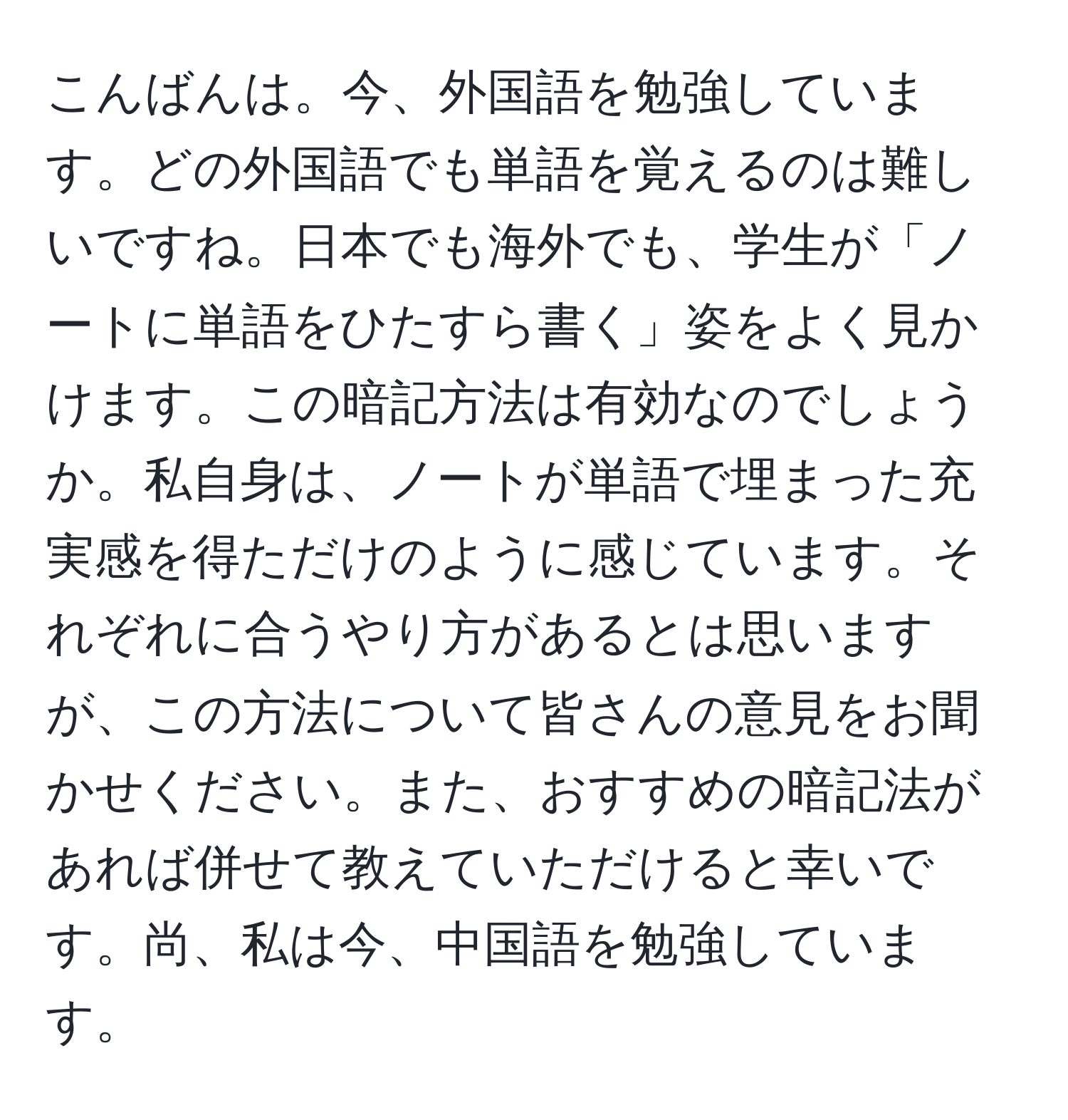 こんばんは。今、外国語を勉強しています。どの外国語でも単語を覚えるのは難しいですね。日本でも海外でも、学生が「ノートに単語をひたすら書く」姿をよく見かけます。この暗記方法は有効なのでしょうか。私自身は、ノートが単語で埋まった充実感を得ただけのように感じています。それぞれに合うやり方があるとは思いますが、この方法について皆さんの意見をお聞かせください。また、おすすめの暗記法があれば併せて教えていただけると幸いです。尚、私は今、中国語を勉強しています。