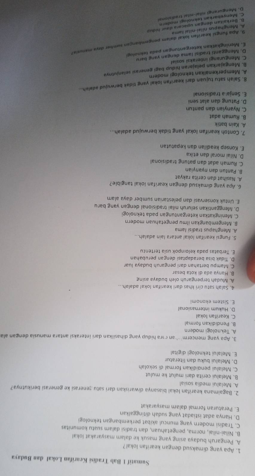 Sumatif 1 Bab Tradisi Kearifan Lokal dan Budaya
1. Apa yang dimaksud dengan kearifan lokal?
A. Pengaruh budaya asing yang masuk ke dalam masyarakat lokal
B. Nilai-nilai, norma, pengetahuan, dan tradisi dalam suatu komunitas
C. Tradisi modern yang muncul akibat perkembangan teknologi
D. Hanya adat istiadat yang sudah ditinggalkan
E. Peraturan formal dalam masyarakat
2. Bagaimana kearifan lokal biasanya diwariskan dari satu generasi ke generasi berikutnya?
A. Melalui media sosial
B. Melalui cerita dari mulut ke mulut
C. Melalui pendidikan formal di sekolah
D. Melalui buku dan literatur
E. Melalui teknologi digital
3. Apa yang mencerm²'an cara hidup yang dihasilkan dari interaksi antara manusia dengan ala
A. Teknologi modern
B. Pendidikan formal
C. Kearifan lokal
D. Hukum internasional
E. Sistem ekonomi
4. Salah satu ciri khas dari kearifan lokal adalah...
A. Mudah terpengaruh oleh budaya asing
B. Hanya ada di kota besar
C. Mampu bertahan dari pengaruh budaya luar
D. Tidak bisa beradaptasi dengan perubahan
E. Terbatas pada keloıpok usia tertentu
5. Fungsi kearifan lokal antara lain adalah...
A. Menghapus tradisi lama
B. Mengembangkan ilmu pengetahuan modern
C. Meningkatkan ketergantungan pada teknologi
D. Menggantikan seluruh nilai tradisional dengan yang baru
E. Untuk konservasi dan pelestarian sumber daya alam
6. Apa yang dimaksud dengan kearifan lokal tangible?
A. Nasihat dan cerita rakyat
B. Pantun dan nyanyian
C. Rumah adat dan patung tradisional
D. Nilai moral dan etika
E. Konsep keadilan dan kepatutan
7. Contoh kearifan lokal yang tidak berwujud adalah...
A. Kain batik
B. Rumah adat
C. Nyanyian dan pantun
D. Patung dan alat seni
E. Senja a tradisional
8. Salah satu tujuan dari kearifan lokal yang tidak berwujud adalah...
A. Memperkenalkan teknologi modern
B. Mengajarkan pelajaran hidup bagi generasi selanjutnya
C. Mengurangi interaksi sosial
D. Mengganti tradisi Iama dengan yang baru
E. Meningkatkan ketergantungan pada teknologi
9. Apa fungsi kearifan lokal dalam pengembangan sumber daya manusia?
A. Menghapus nilai-nilai Iama
B. Berkaitan dengan upacara daur hidup
C. Menyebarkan teknologi modern
D. Mengurangi nilai-nilai tradisional