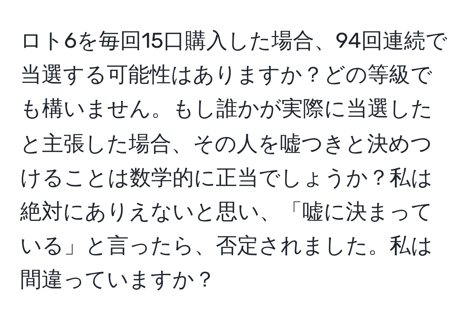 ロト6を毎回15口購入した場合、94回連続で当選する可能性はありますか？どの等級でも構いません。もし誰かが実際に当選したと主張した場合、その人を嘘つきと決めつけることは数学的に正当でしょうか？私は絶対にありえないと思い、「嘘に決まっている」と言ったら、否定されました。私は間違っていますか？