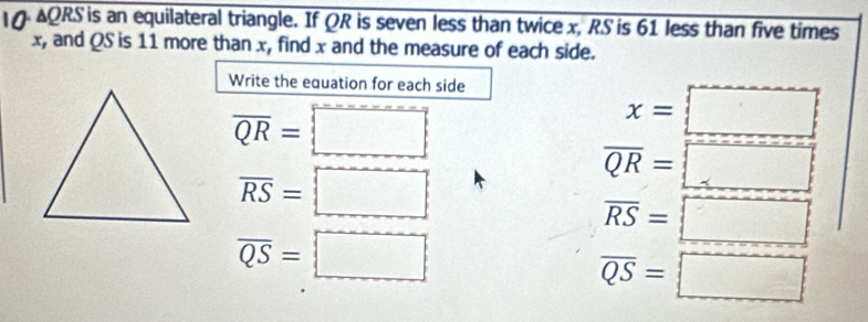 AQRS is an equilateral triangle. If QR is seven less than twice x, RS is 61 less than five times
x, and QS is 11 more than x, find x and the measure of each side. 
Write the equation for each side
overline QR=□
x=□
overline RS=□
overline QR=□
overline RS=□
overline QS=□
overline QS=□