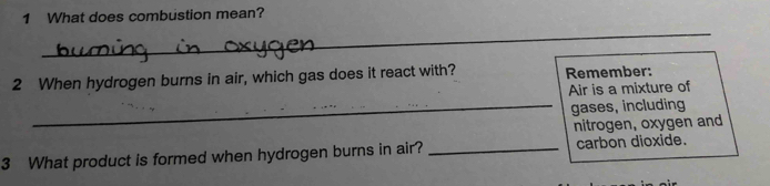 What does combustion mean? 
_ 
_ 
2 When hydrogen burns in air, which gas does it react with? Remember: 
Air is a mixture of 
_gases, including 
nitrogen, oxygen and 
3 What product is formed when hydrogen burns in air? _carbon dioxide.