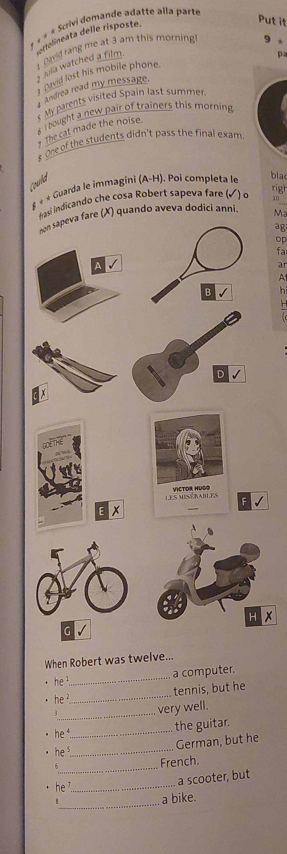 1 * * * Scrivi domande adatte alla parte 
sottolineata delle risposte. 
Put it 
David rang me at 3 am this morning 
9 * 
Julia watched a film 

David lost his mobile phone. 
Andrea read my message. 
s My parents visited Spain last summen 
I bought a new pair of trainers this morning 
The cat made the noise. 
8 One of the students didn’t pass the final exam 
Could 
righ 
8 * * Guarda le immagini (A-H). Poi completa le 
blac 
frasi indicando che cosa Robert sapeva fare (✓) o
10
e (X) quando aveva dodici anni. 
Ma 
ag 
op 
fa 
ar 
A 
h 
H
X
When Robert was twelve... 
a computer. 
he 
_ 
he 2 _tennis, but he 
_very well.
he^4
_ 
the guitar. 
_ he^5
German, but he 
_ 
French. 
_ he^7
a scooter, but 
_a bike.