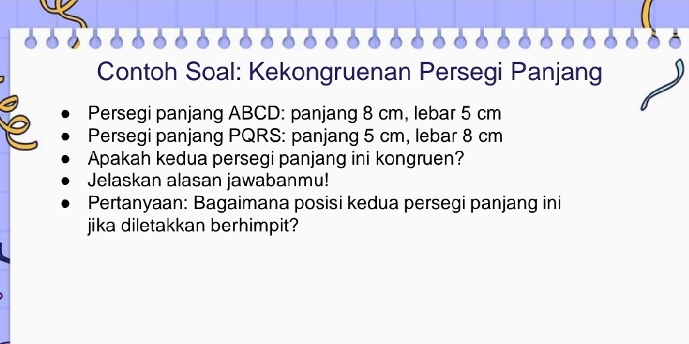 Contoh Soal: Kekongruenan Persegi Panjang 
Persegi panjang ABCD : panjang 8 cm, lebar 5 cm
Persegi panjang PQRS : panjang 5 cm, lebar 8 cm
Apakah kedua persegi panjang ini kongruen? 
Jelaskan alasan jawabanmu! 
Pertanyaan: Bagaimana posisi kedua persegi panjang ini 
jika diletakkan berhimpit?