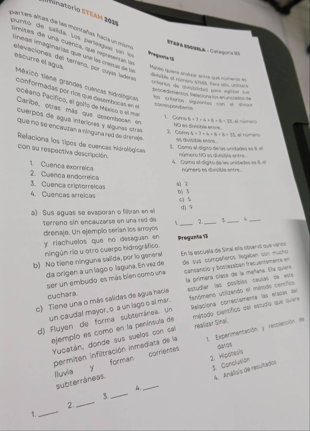 '     i    rio S T E A M  202
partes altas de las montañas hacia un mism
punto de salida. Los parteaguas son lo Pregunta 12
limites de una cuénça, que représentan la
ETAPA ESOUELA - Categoría B3
líneas imaginarías que une las crestas de las
escurre el agua.
elevaciones del terreno, por cuyas ladera
Mateo quiere analizar entre qué números es
divisible el número 67488. Para ello, utilizará
criterios de divisibilidad para agilizar sus
México tiene grandes cuencas hidrológicas los criterios siguientes con el divisor
procedimientos. Relaciona los enunciados de
conformadas por ríos que desembocan en el correspondiente.
Pacéano Pacífico, el golfo de México o el mar
Caribe, otras más que desembocan en
1. Como 6+7+4+8+8=33 , el número
cuerpos de agua interiores y algunas otras 2. Como 6+7+4+8+8=33 , el número
NO es divisible entre...
que no se encauzan a ninguna red de drenaje.
es divisible entre...
Relaciona los tipos de cuencas hidrológicas
3. Como el dígito de las unidades es 8, el
con su respectiva descripción.
número NO es divisible entre...
4. Como el dígito de las unidades es 8. el
1. Cuenca exorreica
número es divisible entre...
2. Cuenca endorreica
3. Cuenca criptorreicas
a) 2
b) 3
4. Cuencas arreicas
c) 5
a) Sus aguas se evaporan o filtran en el d) 9
terreno sin encauzarse en una red de 1._ 2._ 3._ L._
drenaje. Un ejemplo serían los arroyos
y riachuelos que no desaguan en Pregunta 13
ningún río u otro cuerpo hidrográfico.
b) No tiene ninguna salida, por lo general En la escuela de Sinai ella observó que varios
da origen a un lago o laguna. En vez de de sus compañeros llegaban con mucho
ser un embudo es más bien como una cansancio y bostezaban frecuentemente en
la primera clase de la mañana. Ella quiere
c) Tiene una o más salidas de agua hacia estudiar las posibles causas de este
cuchara.
un caudal mayor, o a un lago o al mar. fenómeno utilizando el método científico,
d) Fluyen de forma subterránea. Un Relaciona correctamente las etapas del
ejemplo es como en la península de método científico del estudio que quiere
Yucatán, donde sus suelos con cal realizar Sinai.
datos
Iluvia y forman corrientes 1. Experimentación y recolección de
permiten infiltración inmediata de la
2. Hipótesis
3. Conclusión
4. Análisis de resultados
subterráneas.
4.
_
_
3.
_
_
2.
1.