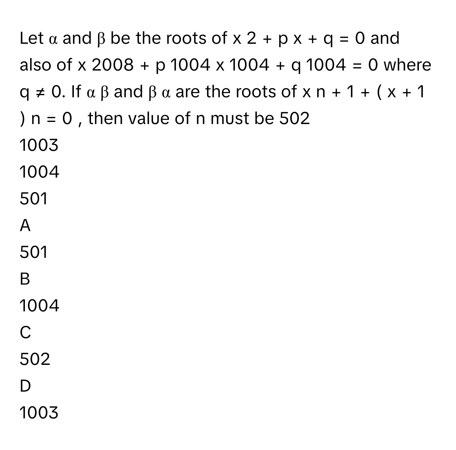 Let α      and β      be the roots of x   2      +  p  x  +  q  =  0      and also of x   2008      +  p   1004      x   1004      +  q   1004      =  0      where q  ≠  0.      If α   β             and β   α             are the roots of x   n      +  1  +  (  x  +  1  )   n      =  0  ,      then value of n      must be 502     
1003     
1004     
501     

A  
501      


B  
1004      


C  
502      


D  
1003