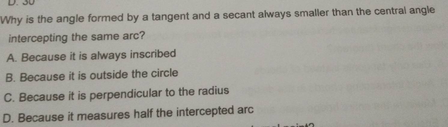 30
Why is the angle formed by a tangent and a secant always smaller than the central angle
intercepting the same arc?
A. Because it is always inscribed
B. Because it is outside the circle
C. Because it is perpendicular to the radius
D. Because it measures half the intercepted arc