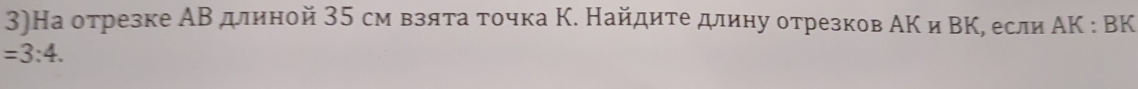 3)На отрезке АВ длиной 35 см взяτа τочка Κ. Найдите длину отрезков АΚ и ΒΚ, если ΑΚ : ВK
=3:4.